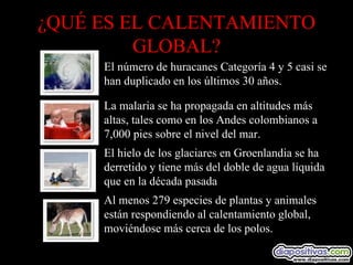 ¿QUÉ ES EL CALENTAMIENTO GLOBAL? Al menos 279 especies de plantas y animales están respondiendo al calentamiento global, moviéndose más cerca de los polos.            El hielo de los glaciares en Groenlandia se ha derretido y tiene más del doble de agua líquida que en la década pasada            La malaria se ha propagada en altitudes más altas, tales como en los Andes colombianos a 7,000 pies sobre el nivel del mar.            El número de huracanes Categoría 4 y 5 casi se han duplicado en los últimos 30 años.            