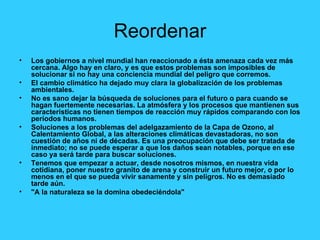 Reordenar Los gobiernos a nivel mundial han reaccionado a ésta amenaza cada vez más cercana. Algo hay en claro, y es que estos problemas son imposibles de solucionar si no hay una conciencia mundial del peligro que corremos. El cambio climático ha dejado muy clara la globalización de los problemas ambientales. No es sano dejar la búsqueda de soluciones para el futuro o para cuando se hagan fuertemente necesarias. La atmósfera y los procesos que mantienen sus características no tienen tiempos de reacción muy rápidos comparando con los períodos humanos. Soluciones a los problemas del adelgazamiento de la Capa de Ozono, al Calentamiento Global, a las alteraciones climáticas devastadoras, no son cuestión de años ni de décadas. Es una preocupación que debe ser tratada de inmediato; no se puede esperar a que los daños sean notables, porque en ese caso ya será tarde para buscar soluciones. Tenemos que empezar a actuar, desde nosotros mismos, en nuestra vida cotidiana, poner nuestro granito de arena y construir un futuro mejor, o por lo menos en el que se pueda vivir sanamente y sin peligros. No es demasiado tarde aún. "A la naturaleza se la domina obedeciéndola" 