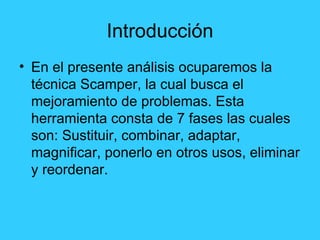Introducción En el presente análisis ocuparemos la técnica Scamper, la cual busca el mejoramiento de problemas. Esta herramienta consta de 7 fases las cuales son: Sustituir, combinar, adaptar, magnificar, ponerlo en otros usos, eliminar y reordenar. 