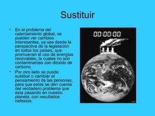 Sustituir En el problema del calentamiento global, se pueden ver cambios interesantes, ya sea desde la perspectiva de la legislación en todos los países, que promuevan el uso de energías renovables, la cuales no son contaminantes con dióxido de carbono. Por otro lado se puede sustituir o cambiar el pensamiento de las personas, para que estas se den cuenta del verdadero problema que esta pasando en nuestro planeta, con resultados nefastos. 