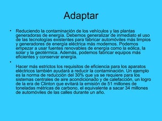 Adaptar Reduciendo la contaminación de los vehículos y las plantas generadoras de energía. Debemos generalizar de inmediato el uso de las tecnologías existentes para fabricar automóviles más limpios y generadores de energía eléctrica más modernos. Podemos empezar a usar fuentes renovables de energía como la eólica, la solar y la geotérmica. Además, podemos fabricar equipos más eficientes y conservar energía.  Hacer más estrictos los requisitos de eficiencia para los aparatos eléctricos también ayudará a reducir la contaminación. Un ejemplo es la norma de reducción del 30% que ya se requiere para los sistemas centrales de aire acondicionado y de calefacción, un logro de la era de Clinton que evitará la emisión de 51 millones de toneladas métricas de carbono, el equivalente a sacar 34 millones de automóviles de las calles durante un año.  