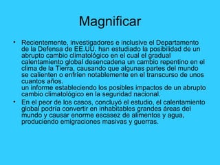 Magnificar Recientemente, investigadores e inclusive el Departamento de la Defensa de EE.UU. han estudiado la posibilidad de un abrupto cambio climatológico en el cual el gradual calentamiento global desencadena un cambio repentino en el clima de la Tierra, causando que algunas partes del mundo se calienten o enfríen notablemente en el transcurso de unos cuantos años. un informe estableciendo los posibles impactos de un abrupto cambio climatológico en la seguridad nacional. En el peor de los casos, concluyó el estudio, el calentamiento global podría convertir en inhabitables grandes áreas del mundo y causar enorme escasez de alimentos y agua, produciendo emigraciones masivas y guerras. 