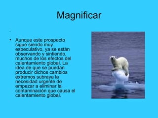 Magnificar . Aunque este prospecto sigue siendo muy especulativo, ya se están observando y sintiendo, muchos de los efectos del calentamiento global. La idea de que se puedan producir dichos cambios extremos subraya la necesidad urgente de empezar a eliminar la contaminación que causa el calentamiento global.  
