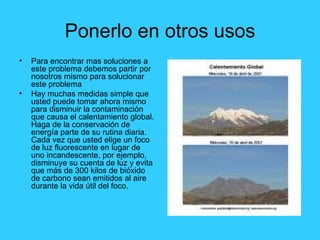 Ponerlo en otros usos Para encontrar mas soluciones a este problema debemos partir por nosotros mismo para solucionar este problema Hay muchas medidas simple que usted puede tomar ahora mismo para disminuir la contaminación que causa el calentamiento global. Haga de la conservación de energía parte de su rutina diaria. Cada vez que usted elige un foco de luz fluorescente en lugar de uno incandescente, por ejemplo, disminuye su cuenta de luz y evita que más de 300 kilos de bióxido de carbono sean emitidos al aire durante la vida útil del foco.  