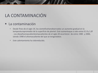 LA CONTAMINACIÓN
 La contaminación
 Desde fines de el siglo 19, los cientoficohanobservados un aumento gradual en la
temperaturapromedio de la superficie de plantel. Este aumentoque a sido entre 0.5 fy 1.0f
. Los diezañosmascalientesmascalientes de el siglo 20 ocurrieron de entre 1985 y 2000,
siendo 1998 el añomascaliente del que se tengandatos.
 Este calentamiento ha sidoreducido.
 