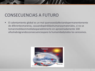 CONSECUENCIAS A FUTURO
 El calentamiento global es un mal quenosestáafectandopermanentemente
de diferentesmaneras, causandopérdidashumanasymateriales, si no se
tomanmedidasinmediatasparadetenerlo en aproximadamente 100
añoshabrágrandesconsecuenciaspara la humanidadytodos los seresvivos.
 