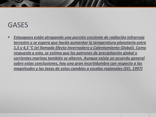 GASES
 Estosgases están atrapando una porción creciente de radiación infrarroja
terrestre y se espera que harán aumentar la temperatura planetaria entre
1,5 y 4,5 °C (el llamado Efecto Invernadero y Calentamiento Global). Como
respuesta a esto, se estima que los patrones de precipitación global y
corrientes marinas también se alteren. Aunque existe un acuerdo general
sobre estas conclusiones, hay una gran incertidumbre con respecto a las
magnitudes y las tasas de estos cambios a escalas regionales (EEI, 1997)
 