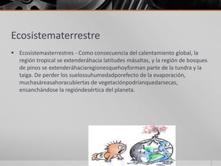 Ecosistematerrestre
 Ecosistemasterrestres - Como consecuencia del calentamiento global, la
región tropical se extenderáhacia latitudes másaltas, y la región de bosques
de pinos se extenderáhaciaregionesquehoyforman parte de la tundra y la
taiga. De perder los suelossuhumedadporefecto de la evaporación,
muchasáreasahoracubiertas de vegetaciónpodríanquedarsecas,
ensanchándose la regióndesértica del planeta.
 