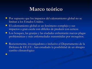 Marco teórico Por supuesto que los impactos del calentamiento global no se limitan a los Estados Unidos. El calentamiento global es un fenómeno complejo y sus impactos a gran escala son difíciles de predecir con certeza  Los bosques, las granjas y las ciudades enfrentarán nuevas plagas problemáticas y más enfermedades transmitidas por mosquitos. Recientemente, investigadores e inclusive el Departamento de la Defensa de EE.UU.. han estudiado la posibilidad de un abrupto cambio climatológico  