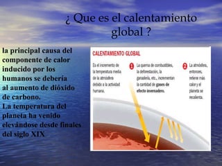 ¿ Que es el calentamiento global ? la principal causa del  componente de calor  inducido por los  humanos se debería  al aumento de dióxido  de carbono. La temperatura del  planeta ha venido  elevándose desde finales  del siglo XIX 