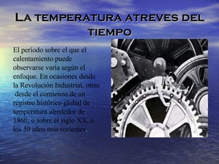 La temperatura atreves del tiempo El período sobre el que el  calentamiento puede  observarse varía según el  enfoque. En ocasiones desde  la Revolución Industrial, otras desde el comienzo de un  registro histórico global de  temperatura alrededor de  1860; o sobre el siglo XX, o  los 50 años más recientes .  