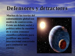 Defensores y detractores Muchas de las teorías del calentamiento global son motivo de controversia. Existe un debate social y político sobre la cuestión de si existe consenso científico suficiente para justificar una acción internacional concertada para aminorar sus efectos .  