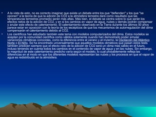 A la vista de esto, no es correcto imaginar que existe un debate entre los que "defienden" y los que "se oponen" a la teoría de que la adición de CO2 a la atmósfera terrestre dará como resultado que las temperaturas terrestres promedio serán más altas. Más bien, el debate se centra sobre lo que serán los efectos netos de la adición de CO2, y en si los cambios en vapor de agua, nubes y demás podrán compensar y anular este efecto de calentamiento. El calentamiento observado en la Tierra durante los últimos 50 años parece estar en oposición con la teoría de los escépticos de que los mecanismos de autorregulación del clima compensarán el calentamiento debido al CO2. Los científicos han estudiado también este tema con modelos computarizados del clima. Estos modelos se aceptan por la comunidad científica como válidos solamente cuando han demostrado poder simular variaciones climáticas conocidas, como la diferencia entre el verano y el invierno, la  Oscilación del Atlántico   Norte  o  El Niño . Se ha encontrado universalmente que aquellos modelos climáticos que pasan estos tests también predicen siempre que el efecto neto de la adición de CO2 será un clima más cálido en el futuro, incluso teniendo en cuenta todos los cambios en el contenido de vapor de agua y en las nubes. Sin embargo, la magnitud de este calentamiento predicho varía según el modelo, lo cual probablemente refleja las diferencias en el modo en que los diferentes modelos representan las nubes y los procesos en que el vapor de agua es redistribuido en la atmósfera. 