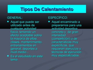 Tipos De CalentamientoTipos De Calentamiento
GENERAL:GENERAL:
 Aquel que puede serAquel que puede ser
utilizado antes deutilizado antes de
cualquier actividadcualquier actividad
física, teniendo unfísica, teniendo un
efecto aceptable sobreefecto aceptable sobre
la mayoría de ellas:la mayoría de ellas:
clases, mantenimiento,clases, mantenimiento,
entrenamientos enentrenamientos en
general, deportes ageneral, deportes a
nivel medio...nivel medio...
 Es el estudiado en esteEs el estudiado en este
tematema
ESPECÍFICO:ESPECÍFICO:
 Aquel encaminado aAquel encaminado a
prepararnos para unaprepararnos para una
actividad deportivaactividad deportiva
concreta y de granconcreta y de gran
intensidadintensidad
(competición) o de(competición) o de
características muycaracterísticas muy
específicas, queespecíficas, que
requieren ejercicios yrequieren ejercicios y
técnicas de ejecucióntécnicas de ejecución
muy especializados.muy especializados.
 