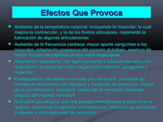Efectos Que ProvocaEfectos Que Provoca
 Aumento de la temperatura corporal: incluyendo la muscular, lo cualAumento de la temperatura corporal: incluyendo la muscular, lo cual
mejora la contracción, y la de los fluidos articulares, mejorando lamejora la contracción, y la de los fluidos articulares, mejorando la
lubricación de algunas articulaciones.lubricación de algunas articulaciones.
 Aumento de la frecuencia cardiaca: mayor aporte sanguíneo a losAumento de la frecuencia cardiaca: mayor aporte sanguíneo a los
músculos, adaptación progresiva del corazón al trabajo, apertura demúsculos, adaptación progresiva del corazón al trabajo, apertura de
mayor número de capilares en las áreas musculares...mayor número de capilares en las áreas musculares...
 Adaptación respiratoria: con ligero aumento y volumen de cada cicloAdaptación respiratoria: con ligero aumento y volumen de cada ciclo
respiratorio, provocando mejor oxigenación orgánica (sanguínea yrespiratorio, provocando mejor oxigenación orgánica (sanguínea y
muscular).muscular).
 Predisposición del sistema nervioso para la acción: activación dePredisposición del sistema nervioso para la acción: activación de
canales de transmisión de impulsos y recepción de estímulos, mejoracanales de transmisión de impulsos y recepción de estímulos, mejora
de la coordinación y velocidad, mejora de la inervación muscularde la coordinación y velocidad, mejora de la inervación muscular
(llegada del impulso nervioso).(llegada del impulso nervioso).
 Activación psicológica, que nos prepara mentalmente para la tarea aActivación psicológica, que nos prepara mentalmente para la tarea a
realizar, mejorando la atención, concentración, selección de estímulosrealizar, mejorando la atención, concentración, selección de estímulos
a atender y nivel adecuado de activación.a atender y nivel adecuado de activación.
 