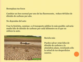 Reemplaza tus focos

Cambiar un foco normal por uno de luz fluorescente, reduce 68 kilos de
dióxido de carbono por año.

No dependas del auto

Usar la bicicleta, caminar, o el transporte público lo más posible; salvarás
medio kilo de dióxido de carbono por cada kilómetro en el que no
utilices tu auto.


                                          Recicla más

                                          Puedes salvar 1090 kilos de
                                          dióxido de carbono a la
                                          atmósfera alano, reciclando sólo
                                          la mitad de tus desperdicios
                                          caseros.
 