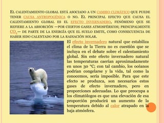 EL CALENTAMIENTO GLOBAL ESTÁ ASOCIADO A UN CAMBIO CLIMÁTICO QUE PUEDE
TENER CAUSA ANTROPOGÉNICA O NO. EL PRINCIPAL EFECTO QUE CAUSA EL
CALENTAMIENTO GLOBAL ES EL EFECTO INVERNADERO, FENÓMENO QUE SE
REFIERE A LA ABSORCIÓN —POR CIERTOS GASES ATMOSFÉRICOS; PRINCIPALMENTE
CO2— DE PARTE DE LA ENERGÍA QUE EL SUELO EMITE, COMO CONSECUENCIA DE
HABER SIDO CALENTADO POR LA RADIACIÓN SOLAR.
                             El efecto invernadero natural que estabiliza
                             el clima de la Tierra no es cuestión que se
                             incluya en el debate sobre el calentamiento
                             global. Sin este efecto invernadero natural
                             las temperaturas caerían aproximadamente
                             en unos 30 °C; con tal cambio, los océanos
                             podrían congelarse y la vida, tal como la
                             conocemos, sería imposible. Para que este
                             efecto se produzca, son necesarios estos
                             gases de efecto invernadero, pero en
                             proporciones adecuadas. Lo que preocupa a
                             los climatólogos es que una elevación de esa
                             proporción producirá un aumento de la
                             temperatura debido al calor atrapado en la
                             baja atmósfera.
 