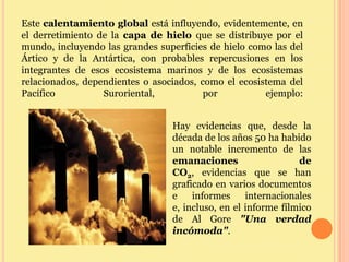 Este calentamiento global está influyendo, evidentemente, en
el derretimiento de la capa de hielo que se distribuye por el
mundo, incluyendo las grandes superficies de hielo como las del
Ártico y de la Antártica, con probables repercusiones en los
integrantes de esos ecosistema marinos y de los ecosistemas
relacionados, dependientes o asociados, como el ecosistema del
Pacífico          Suroriental,           por          ejemplo:


                                 Hay evidencias que, desde la
                                 década de los años 50 ha habido
                                 un notable incremento de las
                                 emanaciones                   de
                                 CO2, evidencias que se han
                                 graficado en varios documentos
                                 e    informes     internacionales
                                 e, incluso, en el informe fílmico
                                 de Al Gore "Una verdad
                                 incómoda".
 
