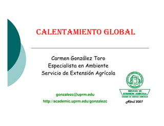 CALENTAMIENTO GLOBAL
Carmen González Toro
Especialista en AmbienteEspecialista en Ambiente
Servicio de Extensión Agrícola
gonzalezc@uprm.edu
http://academic.uprm.edu/gonzalezc Abril 2007
 