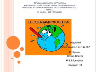 REPÚBLICA BOLIVARIANA DE VENEZUELA 
MINISTERIO DEL PODER POPULAR PARA LA EDUCACIÓN SUPERIOR 
UNIVERSIDAD POLITÉCNICA TERRITORIAL DEL ESTADO PORTUGUESA J.J 
MONTILLA 
LA COLONIA- EDO PORTUGUESA 
EL CALENTAMIENTO GLOBAL 
Integrante: 
Yenifer nelo C.I: 24.142.857 
Profesora: 
Dennis Chávez 
Pnf: Informática 
Sección: 111 
 