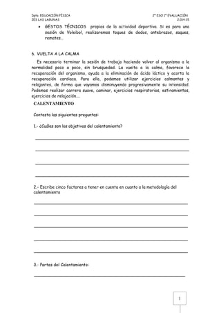 Dpto. EDUCACIÓN FÍSICA 2º ESO 1ª EVALUACIÓN 
IES LAS LAGUNAS 2.014-15 
· GESTOS TÉCNICOS propios de la actividad deportiva. Si es para una 
sesión de Voleibol, realizaremos toques de dedos, antebrazos, saques, 
remates… 
6. VUELTA A LA CALMA 
Es necesario terminar la sesión de trabajo haciendo volver al organismo a la 
normalidad poco a poco, sin brusquedad. La vuelta a la calma, favorece la 
recuperación del organismo, ayuda a la eliminación de ácido láctico y acorta la 
recuperación cardiaca. Para ello, podemos utilizar ejercicios calmantes y 
relajantes, de forma que vayamos disminuyendo progresivamente su intensidad. 
Podemos realizar carrera suave, caminar, ejercicios respiratorios, estiramientos, 
ejercicios de relajación…. 
CALENTAMIENTO 
Contesta las siguientes preguntas: 
1.- ¿Cuáles son los objetivos del calentamiento? 
1 
2.- Escribe cinco factores a tener en cuenta en cuanto a la metodología del 
calentamiento 
3.- Partes del Calentamiento: 
 