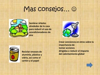 Mas consejos… 

       Sembrar árboles
       alrededor de la casa
       para reducir el uso de
       acondicionadores de
       aire

                                Crear conciencia en otros sobre la
                                importancia de
                                tomar acciones
Reciclar envases de             dirigidas a reducir el impacto
aluminio, plástico y            del calentamiento global
vidrio, así como el
cartón y el papel
 
