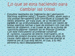 Lo que se esta haciendo para
       cambiar las cosas
• Estudios realizados por Ingenieros del Laboratorio
  Nacional Argonne (ANL), Estados Unidos, abren paso a
  una posible herramienta que contribuye al cuidado del
  medio ambiente. Se trata pues, de la recolección de
  carbón en las profundidades del oceáno por medio de
  bolsas plásticas hechas a base de polímero con casi dos
  metros de diámetro, a las cuales se les da la forma de
  "salchicha gigante" (llamado así en Popular Science).
  Con este instrumento se pretende conservar
  el carbono, causante de efecto invernadero, en el
  fondo del oceano durante unos cientos de años; sin
  causar daño alguno a las especies marinas gracias al
  material por el cual está hecho, el cual, a su vez,
  permite su fácil desplazamiento.
•
 