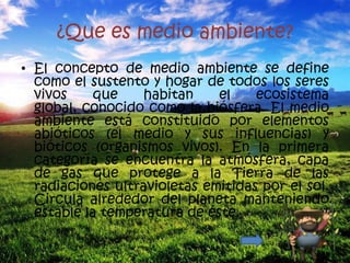¿Que es medio ambiente?
• El concepto de medio ambiente se define
  como el sustento y hogar de todos los seres
  vivos     que    habitan    el    ecosistema
  global, conocido como la biósfera. El medio
  ambiente está constituido por elementos
  abióticos (el medio y sus influencias) y
  bióticos (organismos vivos). En la primera
  categoría se encuentra la atmósfera, capa
  de gas que protege a la Tierra de las
  radiaciones ultravioletas emitidas por el sol.
  Circula alrededor del planeta manteniendo
  estable la temperatura de éste.
 