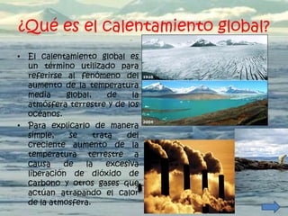 ¿Qué es el calentamiento global?
• El calentamiento global es
  un término utilizado para
  referirse al fenómeno del
  aumento de la temperatura
  media     global,     de    la
  atmósfera terrestre y de los
  océanos.
• Para explicarlo de manera
  simple,    se     trata    del
  creciente aumento de la
  temperatura terrestre a
  causa    de    la     excesiva
  liberación de dióxido de
  carbono y otros gases que
  actúan atrapando el calor
  de la atmosfera.
 