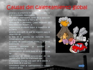 Causas del calentamiento global
•   Gracias a la presencia en la atmósfera de CO2
    y de otros gases responsables
•   del efecto invernadero, parte de la radiación
    solar que llega hasta la Tierra es
•   retenida en la atmósfera. Como resultado de
    esta retención de calor, la
•   temperatura promedio sobre la superficie de
    la Tierra
•   alcanza unos 60ºF, lo que es propicio para el
    desarrollo de
•   la vida en el planeta. No obstante, como
    consecuencia de
•   la quema de combustibles fósiles y de otras
    actividades
•   humanas       asociadas     al    proceso  de
    industrialización, la
•   concentración de estos gases en la atmósfera
    ha
•   aumentado de forma considerable en los
    últimos años. Esto ha ocasionado que
•   la atmósfera retenga más calor de lo debido, y
    es la causa de lo que hoy
•   conocemos como el calentamiento o cambio
    climático global.
 