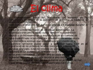 El clima
•   El calentamiento global ha ocasionado un aumento en                    la
    temperatura promedio de la superficie de la Tierra. A causa de         la
    fusión de porciones del
•   hielo polar, el nivel del mar sufrió un alza de 4-8 pulgadas durante   el
    pasado
•   siglo, y se estima que habrá de continuar aumentando. La
•   magnitud y frecuencia de las lluvias también ha aumentado
•   debido a un incremento en la evaporación de los cuerpos de
•   agua superficiales ocasionado por el aumento en temperatura.
•   Los científicos estiman que la temperatura promedio de la
•   superficie terrestre puede llegar a aumentar hasta 4.5ºF en            el
    transcurso de los próximos 50 años (2001-2050), y hasta10ºF
•   durante este siglo. Este incremento en la evaporación de agua
•   resultará en un aumento en la intensidad y frecuencia de los
•   huracanes y tormentas. También será la causa de que la
•   humedad del suelo se reduzca debido al alto índice de
•   evaporación, y que el nivel del mar aumente un promedio de casi
•   2 pies en las costas del continente americano y el Caribe.
 