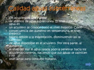 Calidad aguas subterráneas
• Un acuífero es una fuente
• de abastos de agua subterránea. El nivel superior del
  agua en
• un acuífero se conoce como el nivel freático. Como
• consecuencia del aumento en temperatura, el nivel
  freático
• bajará debido a la evaporación, disminuyendo así la
  cantidad
• de agua disponible en el acuífero. Por otra parte, al
  aumentar
• el nivel del mar el agua salada podría penetrar hacia los
• acuíferos costeros, haciendo que sus aguas se salinicen
  y no
• sean aptas para consumo humano.
 