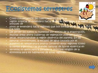 Ecosistemas terrestres
•   Como consecuencia del calentamiento global, la
•   región tropical se extenderá hacia latitudes más altas, y la región de
    bosques de
•   pinos se extenderá hacia regiones que hoy forman parte de la tundra
    y la taiga.
•   De perder los suelos su humedad por efecto de la evaporación,
•   muchas áreas ahora cubiertas de vegetación podrían quedar
•   secas, ensanchándose la región desértica del planeta. En las
•   llanuras continentales, la escasez de agua causada por el
•   aumento en temperatura podría convertir estas regiones (como
•   la pampa argentina y las grandes llanuras de Norte América) en
•   terrenos no aptos para la ganadería, principal renglón de la
•   economía para los habitantes de estas regiones.
 