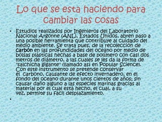 Lo que se esta haciendo para
       cambiar las cosas
• Estudios realizados por Ingenieros del Laboratorio
  Nacional Argonne (ANL), Estados Unidos, abren paso a
  una posible herramienta que contribuye al cuidado del
  medio ambiente. Se trata pues, de la recolección de
  carbón en las profundidades del oceáno por medio de
  bolsas plásticas hechas a base de polímero con casi dos
  metros de diámetro, a las cuales se les da la forma de
  "salchicha gigante" (llamado así en Popular Science).
  Con este instrumento se pretende conservar
  el carbono, causante de efecto invernadero, en el
  fondo del oceano durante unos cientos de años; sin
  causar daño alguno a las especies marinas gracias al
  material por el cual está hecho, el cual, a su
  vez, permite su fácil desplazamiento.
•
 