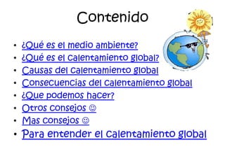 Contenido
•   ¿Qué es el medio ambiente?
•   ¿Qué es el calentamiento global?
•   Causas del calentamiento global
•   Consecuencias del calentamiento global
•   ¿Que podemos hacer?
•   Otros consejos 
•   Mas consejos 
• Para entender el calentamiento global
 