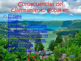 Consecuencias del
     calentamiento global en:
•   El clima
•   Salud
•   En aguas superficiales
•   En aguas subterráneas
•   Ecosistemas terrestres
•   Ecosistemas costeros
•   La agricultura
•   La flora y fauna
 