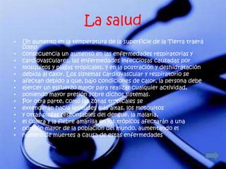 La salud
•   Un aumento en la temperatura de la superficie de la Tierra traerá
    como
•   consecuencia un aumento en las enfermedades respiratorias y
•   cardiovasculares, las enfermedades infecciosas causadas por
•   mosquitos y plagas tropicales, y en la postración y deshidratación
•   debida al calor. Los sistemas cardiovascular y respiratorio se
•   afectan debido a que, bajo condiciones de calor, la persona debe
•   ejercer un esfuerzo mayor para realizar cualquier actividad,
•   poniendo mayor presión sobre dichos sistemas.
•   Por otra parte, como las zonas tropicales se
•   extenderán hacia latitudes más altas, los mosquitos
•   y otras plagas responsables del dengue, la malaria,
•   el cólera y la fiebre amarilla en los trópicos afectarán a una
•   porción mayor de la población del mundo, aumentando el
•   número de muertes a causa de estas enfermedades.
 