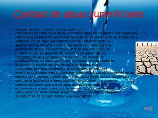 Calidad de aguas superficiales
•   A pesar de que incrementará la magnitud y
•   frecuencia de eventos de lluvia, el nivel de agua en los lagos y ríos disminuirá
•   debido a la evaporación adicional causada por el aumento en la temperatura.
•   Algunos ríos de flujo permanente podrían secarse durante
•   algunas épocas del año, y ríos cuyas aguas se utilizan para la
•   generación de energía eléctrica sufrirían una reducción en
•   productividad. El aumento en temperatura aumentará la
•   demanda por agua potable, pero reducirá los niveles de
•   producción de los embalses ya que los niveles de agua bajarán.
•   Al disminuir el nivel de agua en lagos, embalses, ríos y
•   quebradas, el efecto potencial de los contaminantes será
•   mayor, ya que aumentará su concentración relativa al agua presente en los
•   mismos. Al aumentar la magnitud y frecuencia de las lluvias, aumentará
•   también la incidencia e intensidad de inundaciones, así como la
•   sedimentación de cuerpos de agua producto de la alta
•   escorrentía y la baja humedad del terreno. Los humedales de
•   tierra adentro, ecosistemas acuáticos poco profundos, también
•   se reducirán de tamaño debido a la evaporación.
 