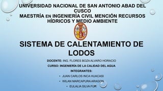 UNIVERSIDAD NACIONAL DE SAN ANTONIO ABAD DEL
CUSCO
MAESTRÍA EN INGENIERÍA CIVIL MENCIÓN RECURSOS
HÍDRICOS Y MEDIO AMBIENTE
SISTEMA DE CALENTAMIENTO DE
LODOS
DOCENTE: ING. FLORES BOZA ALVARO HORACIO
CURSO: INGENIERÍA DE LA CALIDAD DEL AGUA
INTEGRANTES:
• JUAN CARLOS INCA HUACASI
• WILAN MARCAPURA ARAGON
• EULALIA SILVA FUR
 
