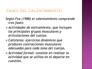 Según Fox (1988) el calentamiento comprende
tres fases:
 Actividades de estiramiento, que incluyen
los principales grupos musculares y
articulaciones del cuerpo.
 Calistenia: ejercicios dinámicos que
producen contracciones musculares
adecuadas para cada zona del cuerpo.
 Actividad formal: consiste en realizar la
actividad que se utiliza en el deporte en
cuestión.

 