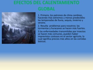 EFECTOS DEL CALENTAMIENTO
GLOBAL
1. Primero, los patrones de clima cambian,
haciendo más extremos y menos predecibles
las temporadas de lluvia, sequía, invierno y
verano.
2. Resulta problemas para nosotros: las
tormentas y huracanes se hacen más fuertes.
3.las enfermedades transmitidas por insectos
se hacen más comunes, pueden haber
imprevistos costosos en el sector agrícola, lo
cual significa precios más altos en las comidas
básicas.
 