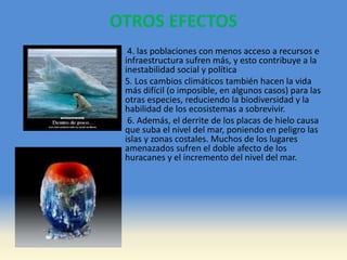 OTROS EFECTOS
4. las poblaciones con menos acceso a recursos e
infraestructura sufren más, y esto contribuye a la
inestabilidad social y política
5. Los cambios climáticos también hacen la vida
más difícil (o imposible, en algunos casos) para las
otras especies, reduciendo la biodiversidad y la
habilidad de los ecosistemas a sobrevivir.
6. Además, el derrite de los placas de hielo causa
que suba el nivel del mar, poniendo en peligro las
islas y zonas costales. Muchos de los lugares
amenazados sufren el doble afecto de los
huracanes y el incremento del nivel del mar.
 