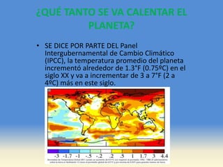 ¿QUÉ TANTO SE VA CALENTAR EL
PLANETA?
• SE DICE POR PARTE DEL Panel
Intergubernamental de Cambio Climático
(IPCC), la temperatura promedio del planeta
incrementó alrededor de 1.3°F (0.75ºC) en el
siglo XX y va a incrementar de 3 a 7°F (2 a
4ºC) más en este siglo.
 