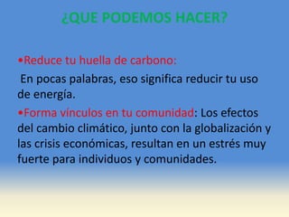 ¿QUE PODEMOS HACER?
•Reduce tu huella de carbono:
En pocas palabras, eso significa reducir tu uso
de energía.
•Forma vínculos en tu comunidad: Los efectos
del cambio climático, junto con la globalización y
las crisis económicas, resultan en un estrés muy
fuerte para individuos y comunidades.
 