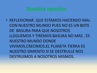 Nuestra opinión.
• REFLEXIONAR. QUE ESTAMOS HACIENDO MAL
CON NUESTRO MUNDO PUES NO ES UN BOTE
DE BASURA PARA QUE NOSOTROS
LLEGUEMOS Y TIREMOS BASURA NO MAS . ES
NUESTRO MUNDO DONDE
VIVIMOS,CRECIMOS.EL PLANETA TIERRA ES
NUESTRO SIMIENTO SI SE DESTRULLE NOS
DESTRUIMOS A NOSOTROS MISMOS.
 