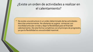 ¿Existe un orden de actividades a realizar en
el calentamiento?
• No existe una estructura ni un orden determinado de las actividades
descritas anteriormente. No obstante se sugiere comenzar con
movilidad articular o trote y dejar la flexibilidad para el final del
calentamiento. De esta forma cumplimos con el principio de progresión,
ya que la flexibilidad es una actividad maximal.
 