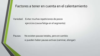 Factores a tener en cuenta en el calentamiento
Variedad: Evitar muchas repeticiones de pocos
ejercicios (causa fatiga en el segmento)
Pausas: No existen pausas totales, pero en cambio
si pueden haber pausas activas (caminar, elongar)
 