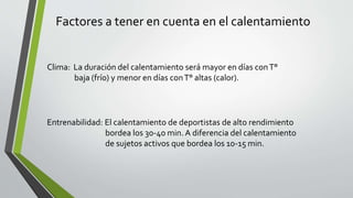 Factores a tener en cuenta en el calentamiento
Clima: La duración del calentamiento será mayor en días conT°
baja (frío) y menor en días conT° altas (calor).
Entrenabilidad: El calentamiento de deportistas de alto rendimiento
bordea los 30-40 min. A diferencia del calentamiento
de sujetos activos que bordea los 10-15 min.
 