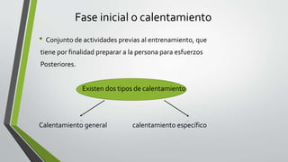 Fase inicial o calentamiento
• Conjunto de actividades previas al entrenamiento, que
tiene por finalidad preparar a la persona para esfuerzos
Posteriores.
Existen dos tipos de calentamiento
Calentamiento general calentamiento específico
 