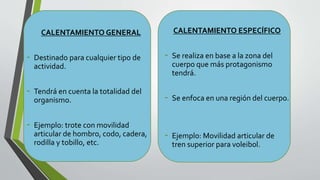 CALENTAMIENTO GENERAL
- Destinado para cualquier tipo de
actividad.
- Tendrá en cuenta la totalidad del
organismo.
- Ejemplo: trote con movilidad
articular de hombro, codo, cadera,
rodilla y tobillo, etc.
CALENTAMIENTO ESPECÍFICO
- Se realiza en base a la zona del
cuerpo que más protagonismo
tendrá.
- Se enfoca en una región del cuerpo.
- Ejemplo: Movilidad articular de
tren superior para voleibol.
 